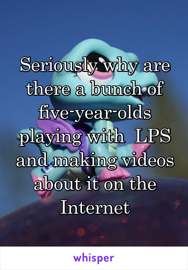 Seriously why are there a bunch of five-year-olds playing with  LPS and making videos about it on the Internet