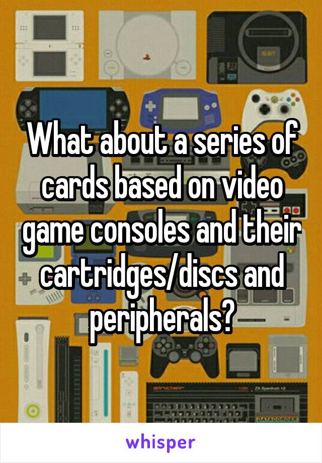 What about a series of cards based on video game consoles and their cartridges/discs and peripherals?