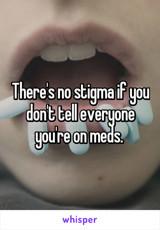 There's no stigma if you don't tell everyone you're on meds. 