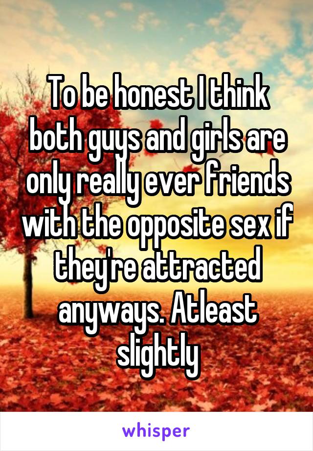 To be honest I think both guys and girls are only really ever friends with the opposite sex if they're attracted anyways. Atleast slightly