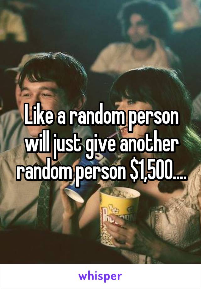 Like a random person will just give another random person $1,500....