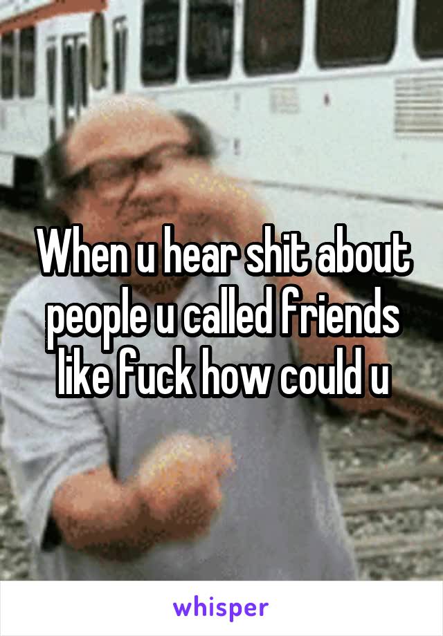 When u hear shit about people u called friends like fuck how could u