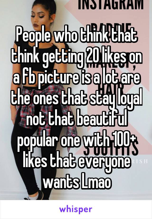 People who think that think getting 20 likes on a fb picture is a lot are the ones that stay loyal not that beautiful popular one with 100+ likes that everyone wants Lmao