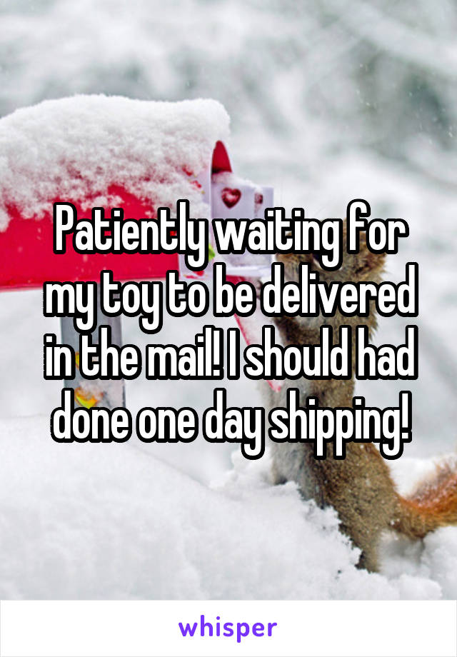 Patiently waiting for my toy to be delivered in the mail! I should had done one day shipping!