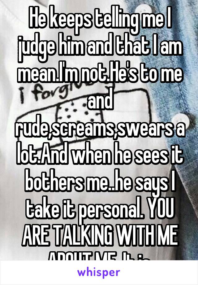 He keeps telling me I judge him and that I am mean.I'm not.He's to me and rude,screams,swears a lot.And when he sees it bothers me..he says I take it personal. YOU ARE TALKING WITH ME ABOUT ME. It is.