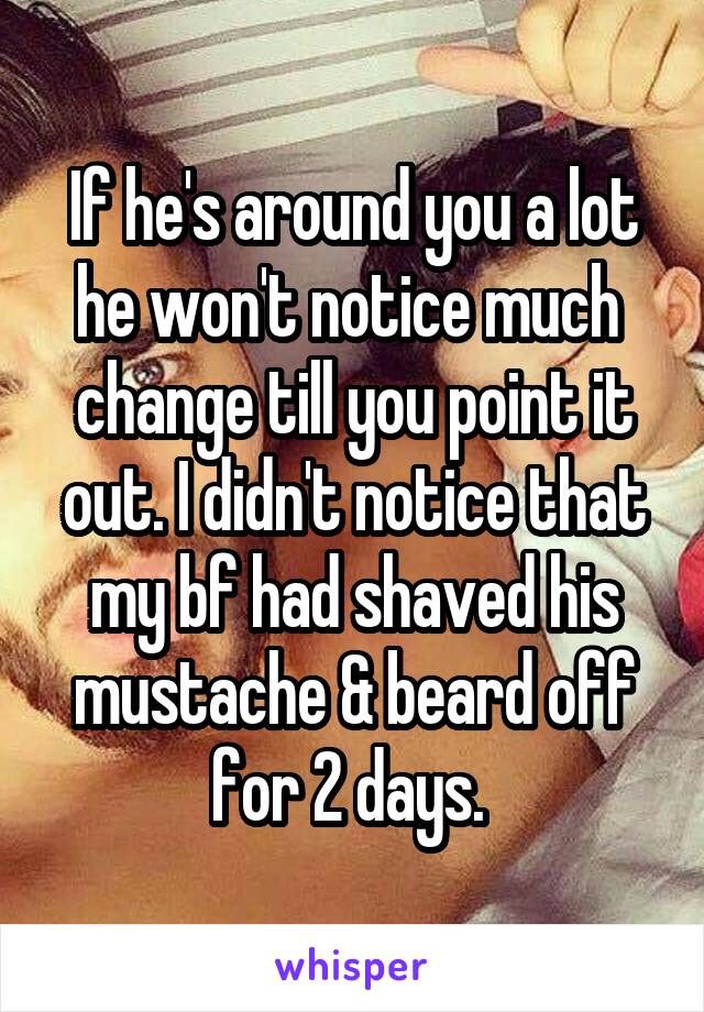 If he's around you a lot he won't notice much  change till you point it out. I didn't notice that my bf had shaved his mustache & beard off for 2 days. 