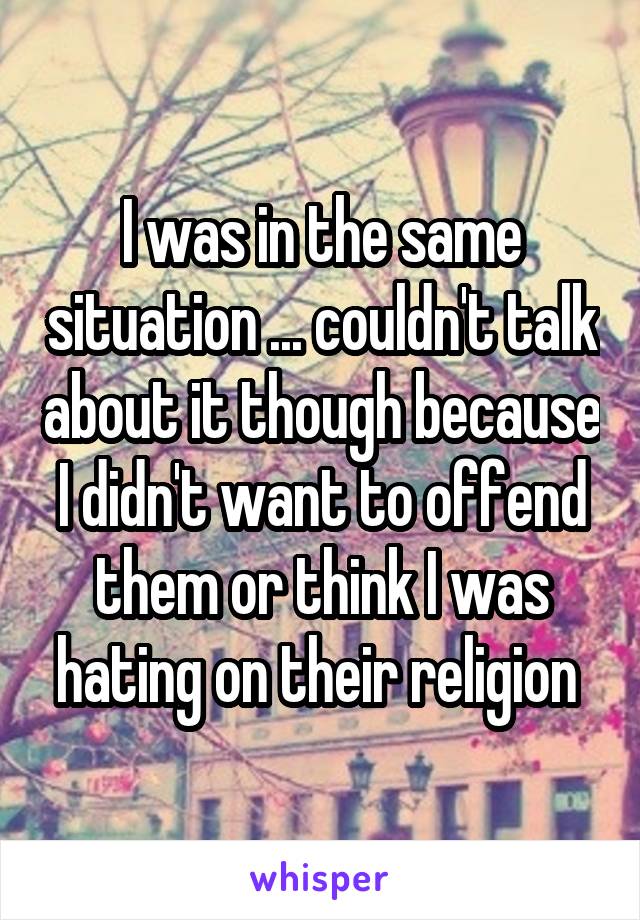 I was in the same situation ... couldn't talk about it though because I didn't want to offend them or think I was hating on their religion 