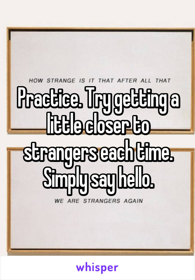 Practice. Try getting a little closer to strangers each time.
Simply say hello.