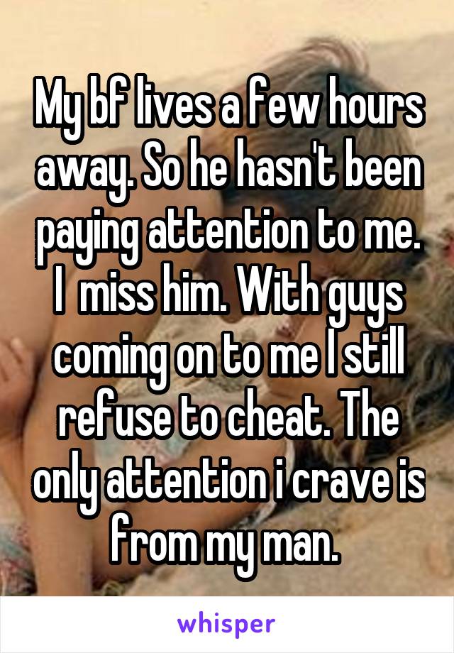 My bf lives a few hours away. So he hasn't been paying attention to me. I  miss him. With guys coming on to me I still refuse to cheat. The only attention i crave is from my man. 