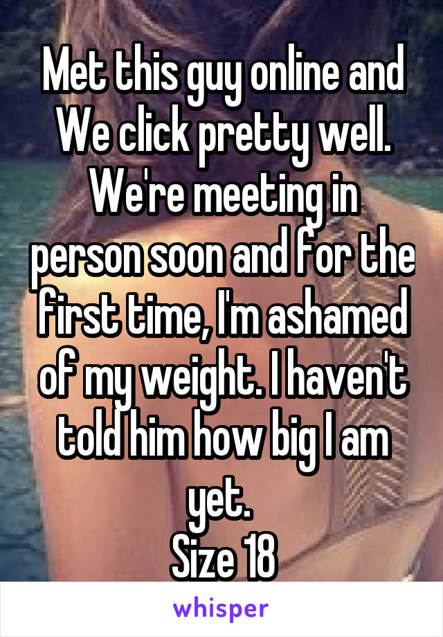 Met this guy online and We click pretty well.
We're meeting in person soon and for the first time, I'm ashamed of my weight. I haven't told him how big I am yet. 
Size 18