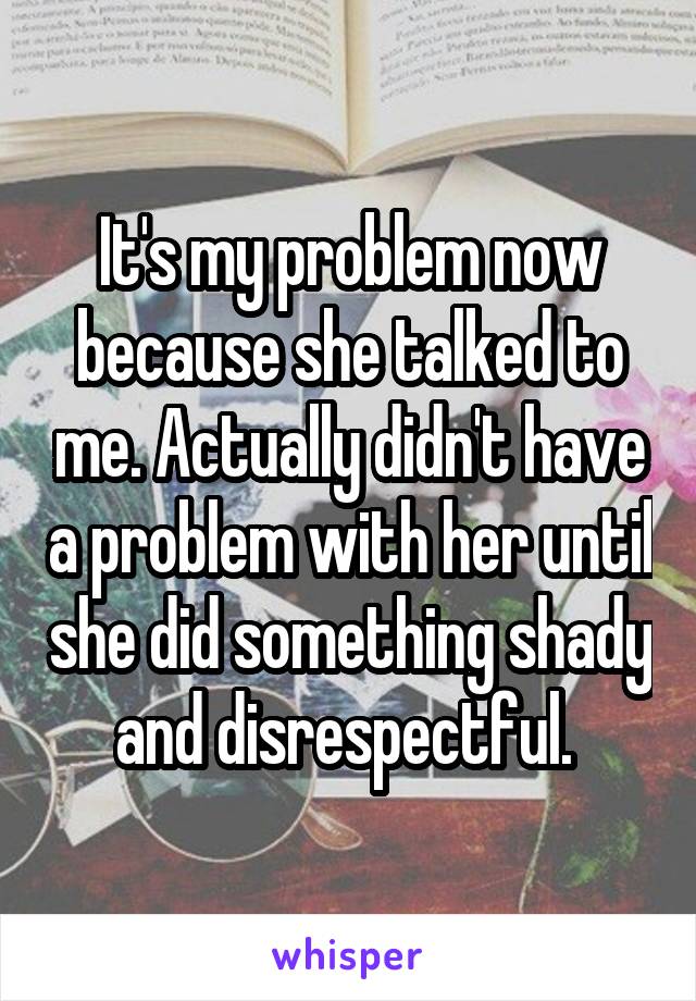 It's my problem now because she talked to me. Actually didn't have a problem with her until she did something shady and disrespectful. 