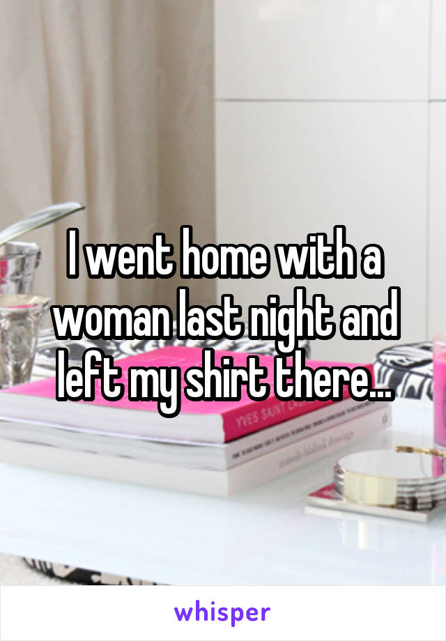 I went home with a woman last night and left my shirt there...