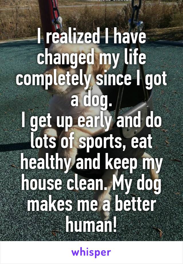 I realized I have changed my life completely since I got a dog.
I get up early and do lots of sports, eat healthy and keep my house clean. My dog makes me a better human!