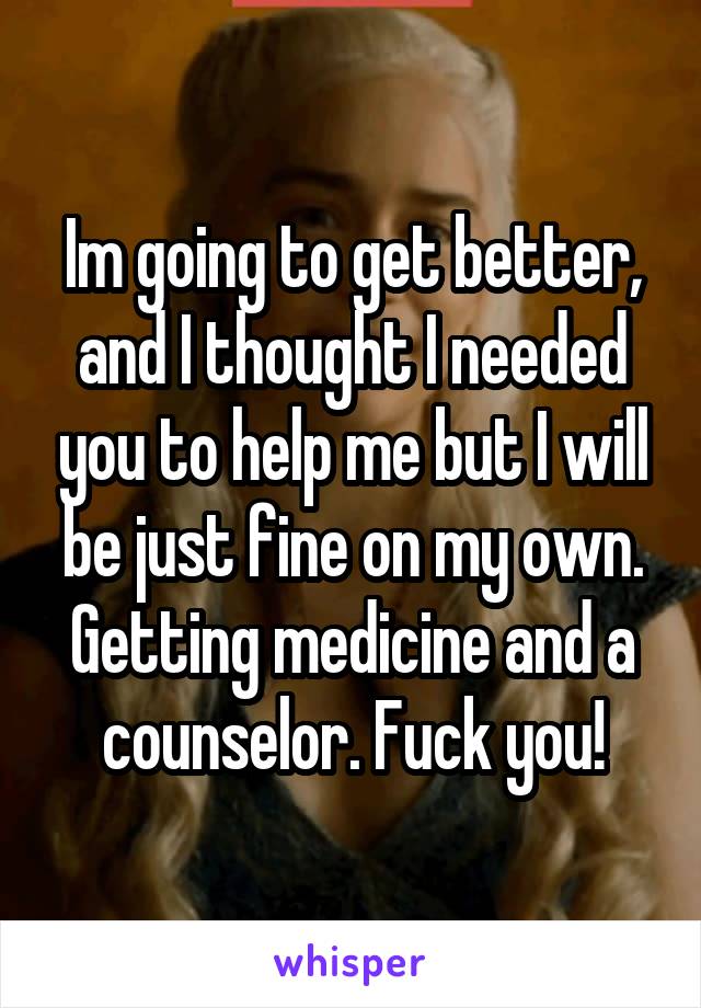 Im going to get better, and I thought I needed you to help me but I will be just fine on my own. Getting medicine and a counselor. Fuck you!
