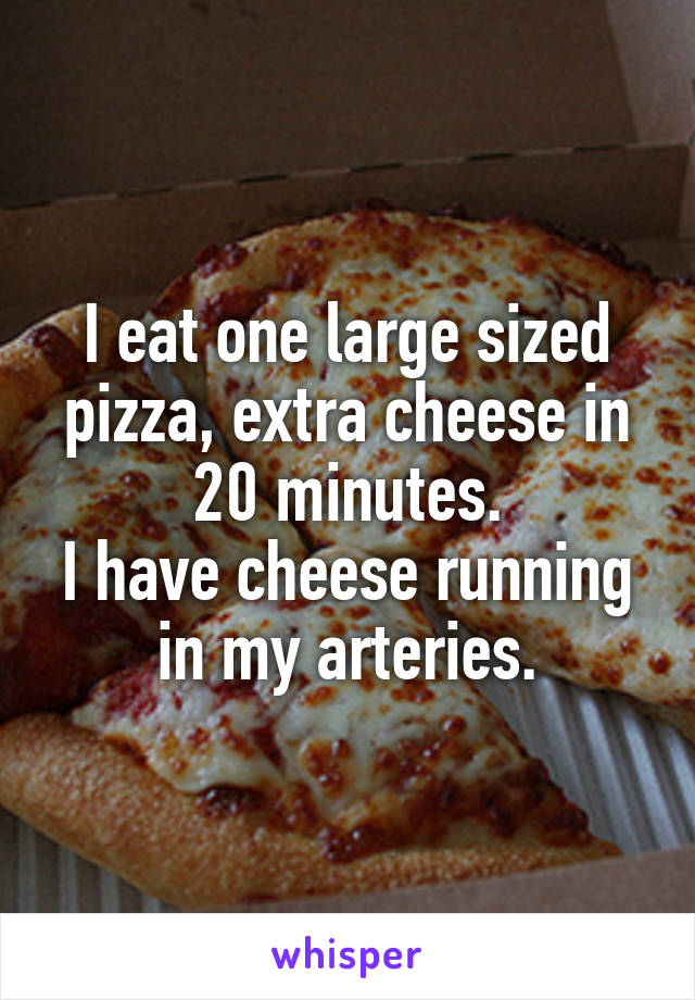 I eat one large sized pizza, extra cheese in 20 minutes.
I have cheese running in my arteries.
