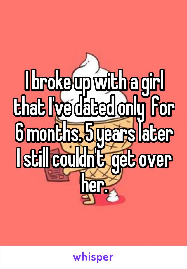 I broke up with a girl that I've dated only  for 6 months. 5 years later I still couldn't  get over her.