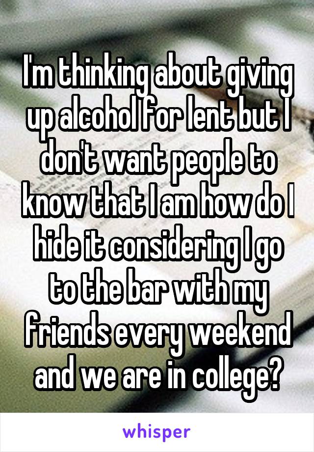 I'm thinking about giving up alcohol for lent but I don't want people to know that I am how do I hide it considering I go to the bar with my friends every weekend and we are in college?