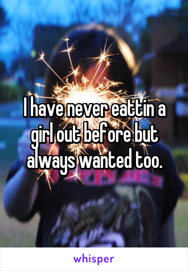 I have never eattin a girl out before but always wanted too.