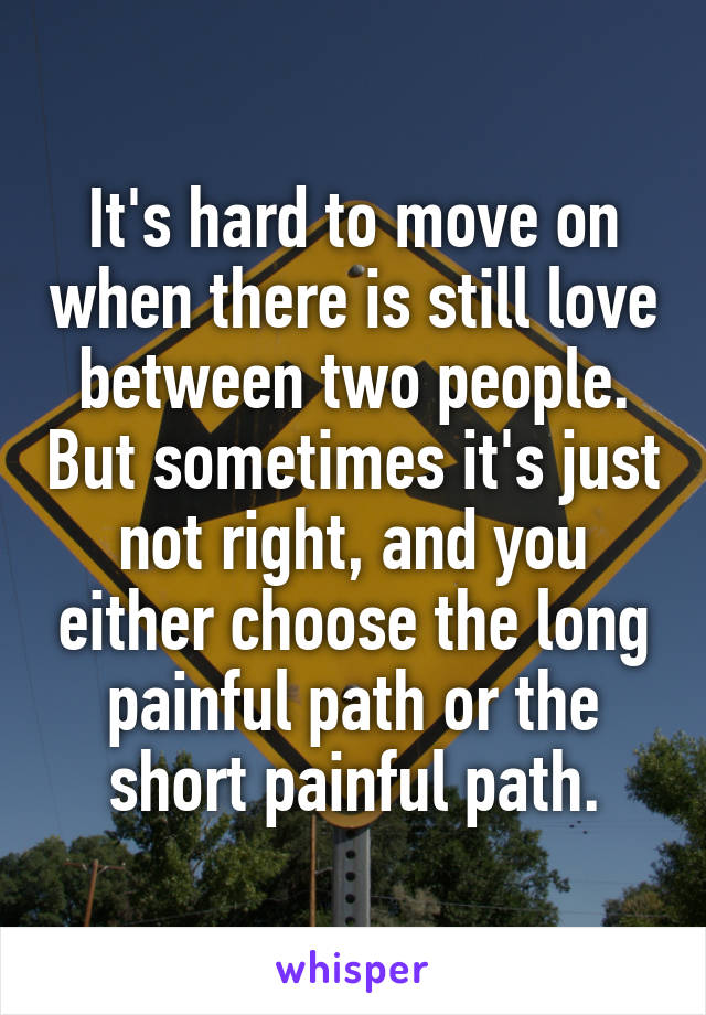 It's hard to move on when there is still love between two people. But sometimes it's just not right, and you either choose the long painful path or the short painful path.