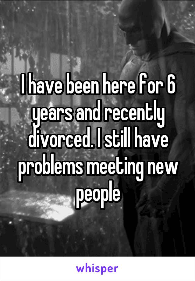 I have been here for 6 years and recently divorced. I still have problems meeting new people