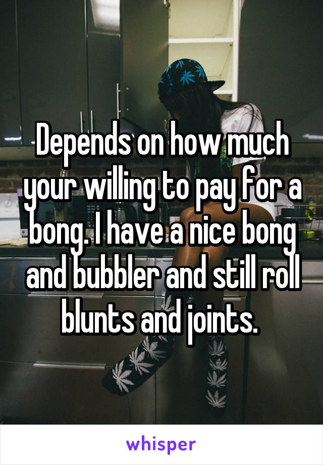 Depends on how much your willing to pay for a bong. I have a nice bong and bubbler and still roll blunts and joints. 
