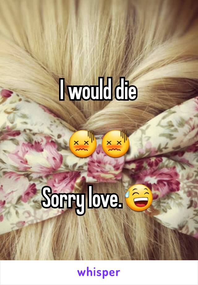I would die

😖😖

Sorry love.😅