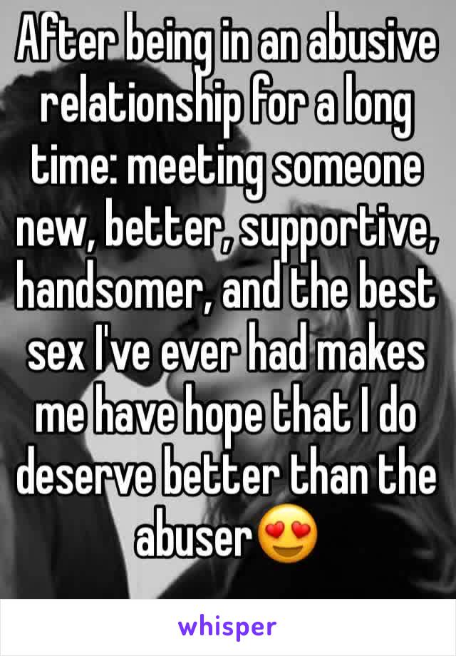 After being in an abusive relationship for a long time: meeting someone new, better, supportive, handsomer, and the best sex I've ever had makes me have hope that I do deserve better than the abuser😍