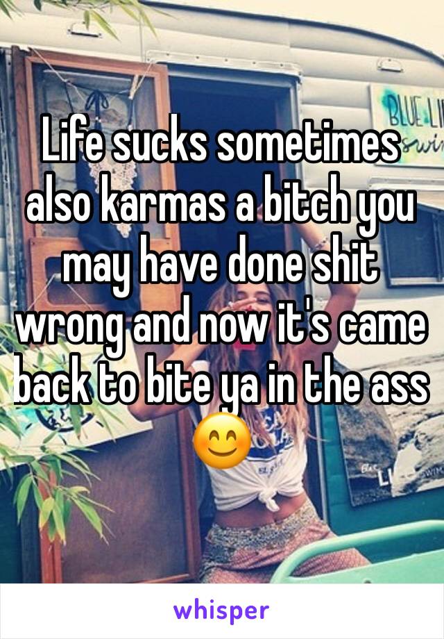 Life sucks sometimes also karmas a bitch you may have done shit wrong and now it's came back to bite ya in the ass 😊