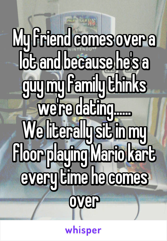 My friend comes over a lot and because he's a guy my family thinks we're dating......
We literally sit in my floor playing Mario kart every time he comes over