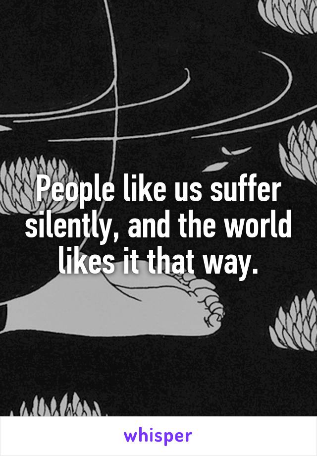 People like us suffer silently, and the world likes it that way.