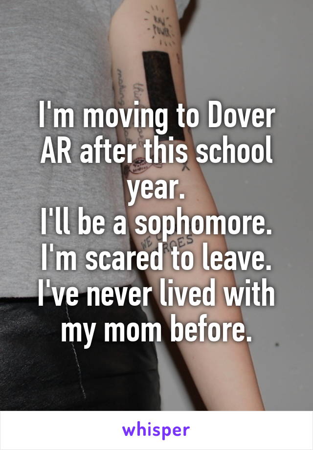 I'm moving to Dover AR after this school year.
I'll be a sophomore.
I'm scared to leave.
I've never lived with my mom before.