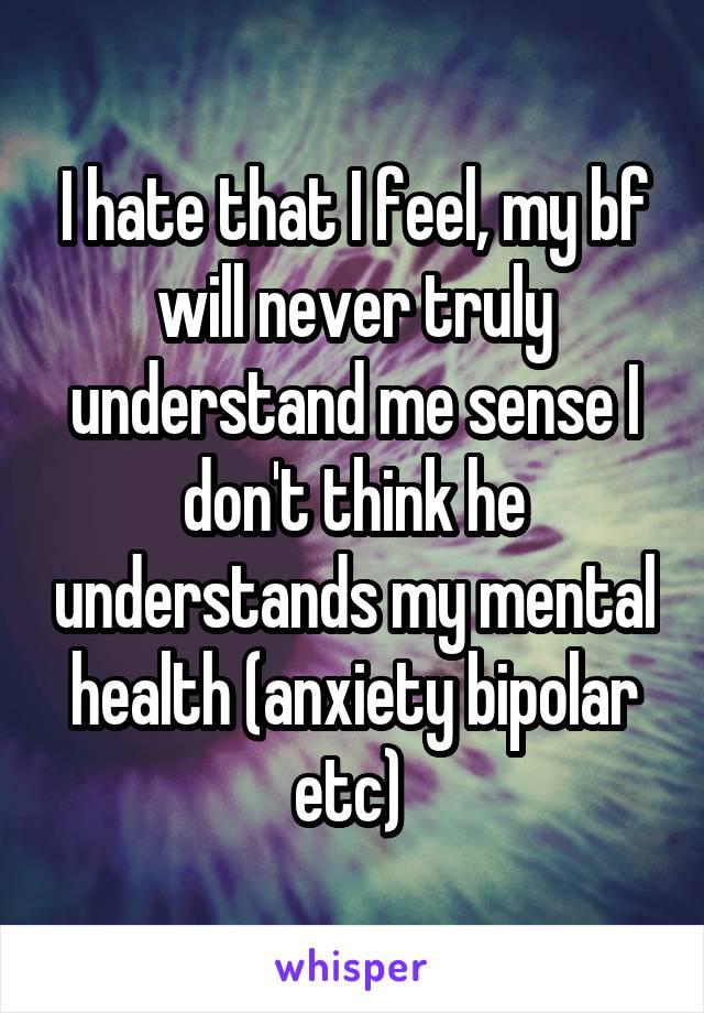 I hate that I feel, my bf will never truly understand me sense I don't think he understands my mental health (anxiety bipolar etc) 