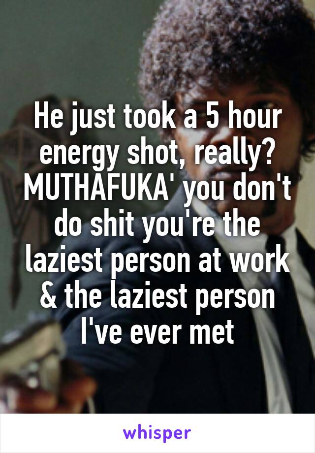 He just took a 5 hour energy shot, really? MUTHAFUKA' you don't do shit you're the laziest person at work & the laziest person I've ever met