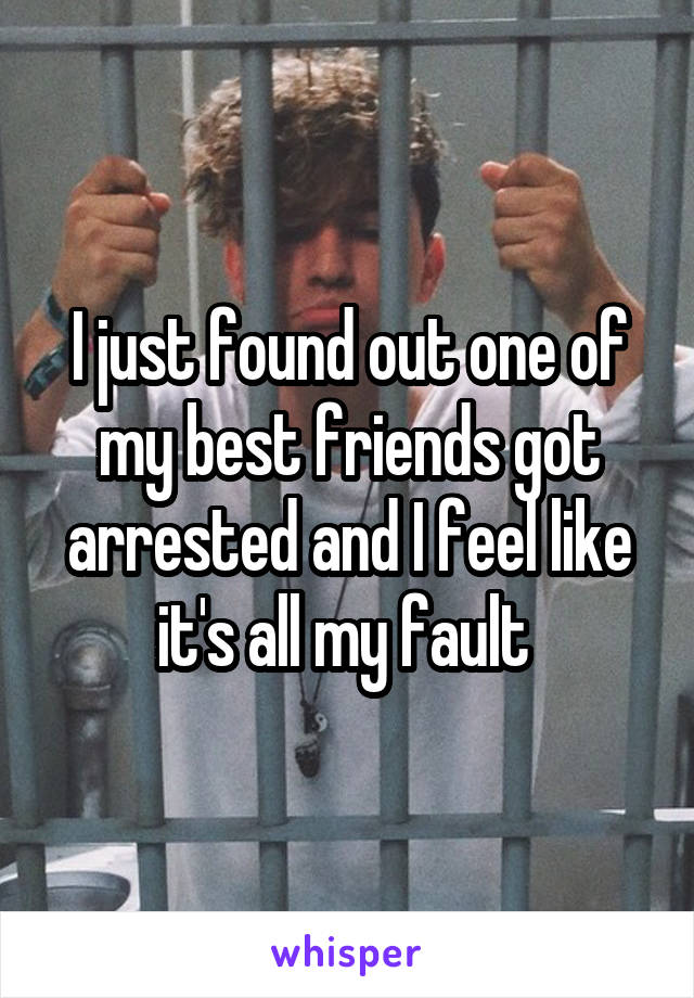 I just found out one of my best friends got arrested and I feel like it's all my fault 