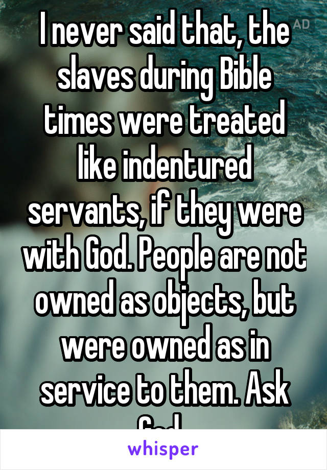 I never said that, the slaves during Bible times were treated like indentured servants, if they were with God. People are not owned as objects, but were owned as in service to them. Ask God. 