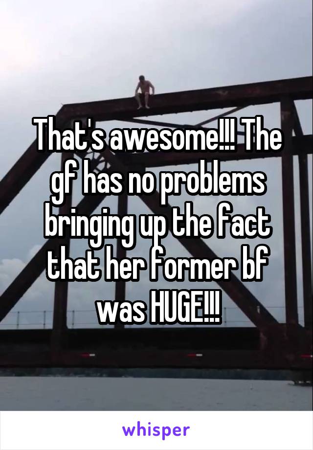 That's awesome!!! The gf has no problems bringing up the fact that her former bf was HUGE!!!