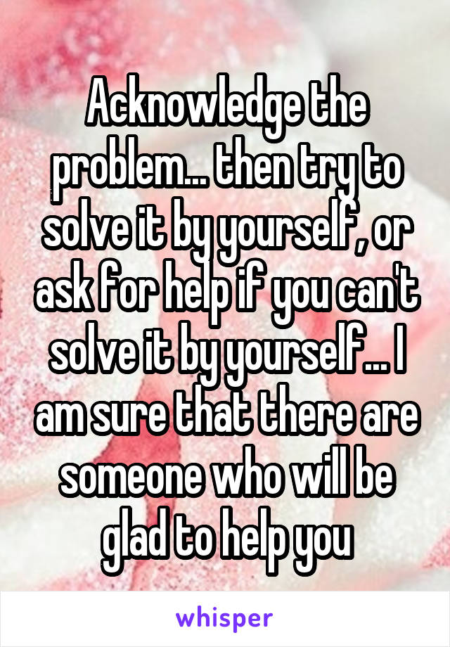 Acknowledge the problem... then try to solve it by yourself, or ask for help if you can't solve it by yourself... I am sure that there are someone who will be glad to help you