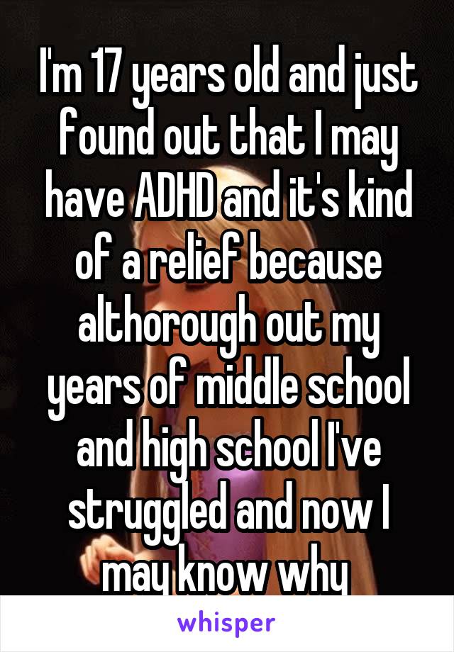 I'm 17 years old and just found out that I may have ADHD and it's kind of a relief because althorough out my years of middle school and high school I've struggled and now I may know why 