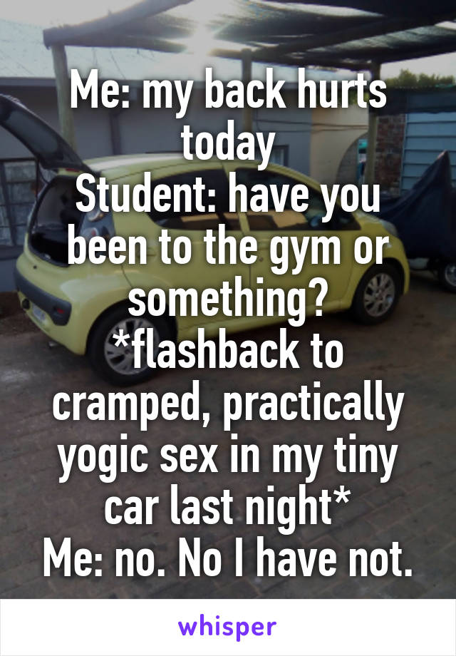 Me: my back hurts today
Student: have you been to the gym or something?
*flashback to cramped, practically yogic sex in my tiny car last night*
Me: no. No I have not.