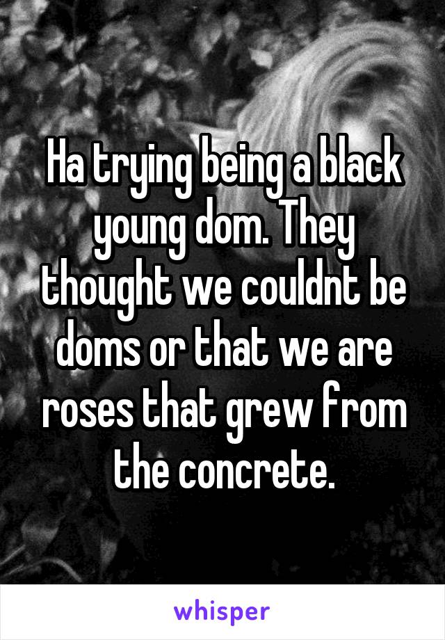 Ha trying being a black young dom. They thought we couldnt be doms or that we are roses that grew from the concrete.