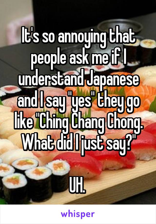 It's so annoying that people ask me if I understand Japanese and I say "yes" they go like "Ching Chang Chong. What did I just say?"

UH. 