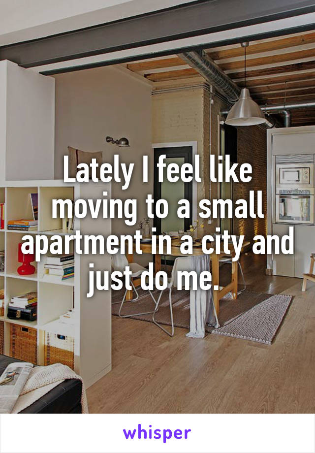Lately I feel like moving to a small apartment in a city and just do me. 