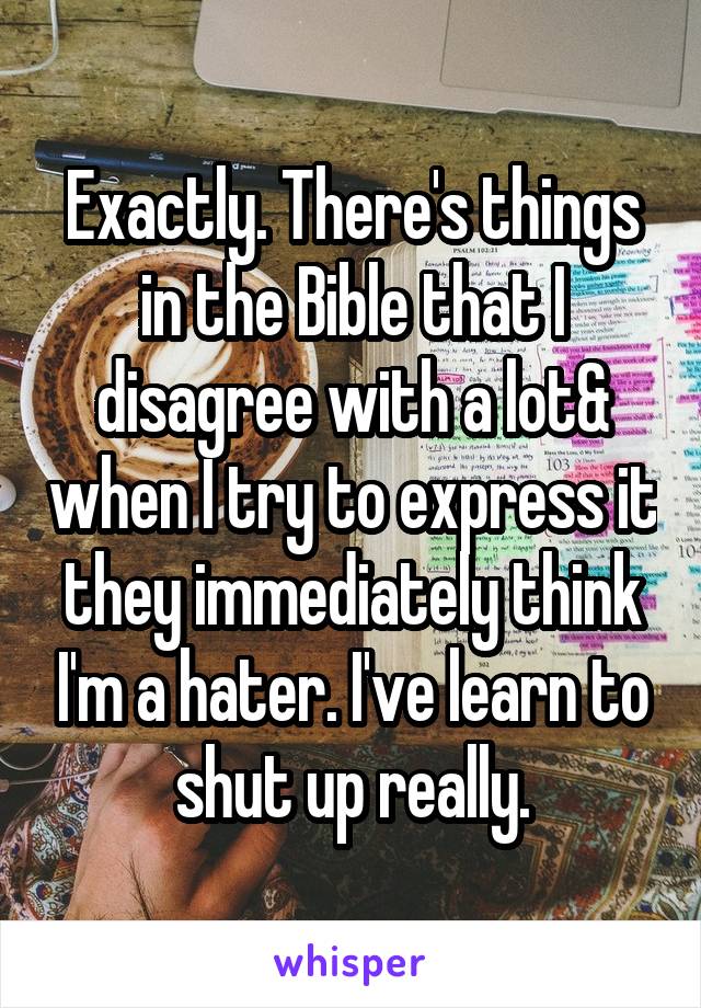 Exactly. There's things in the Bible that I disagree with a lot& when I try to express it they immediately think I'm a hater. I've learn to shut up really.