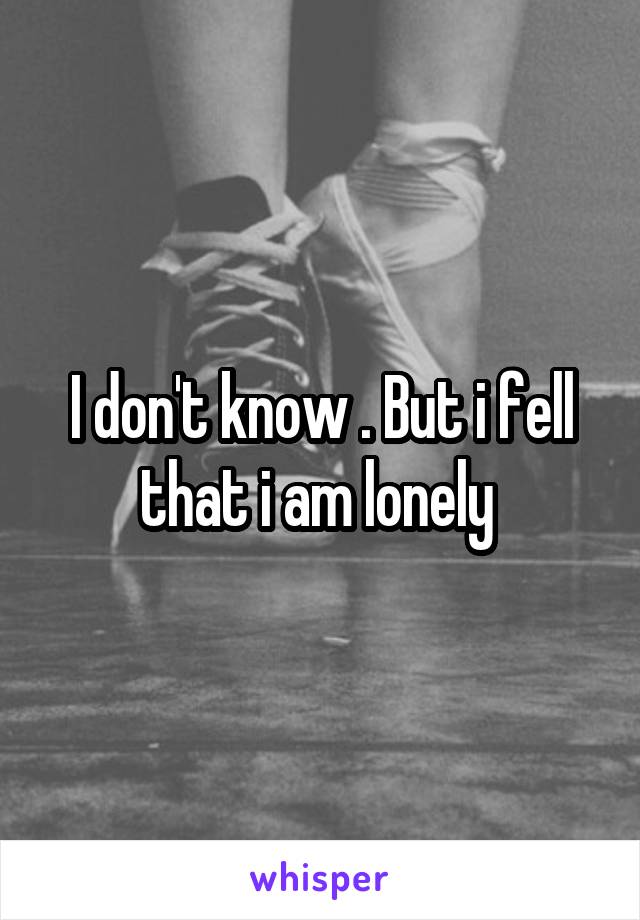 I don't know . But i fell that i am lonely 