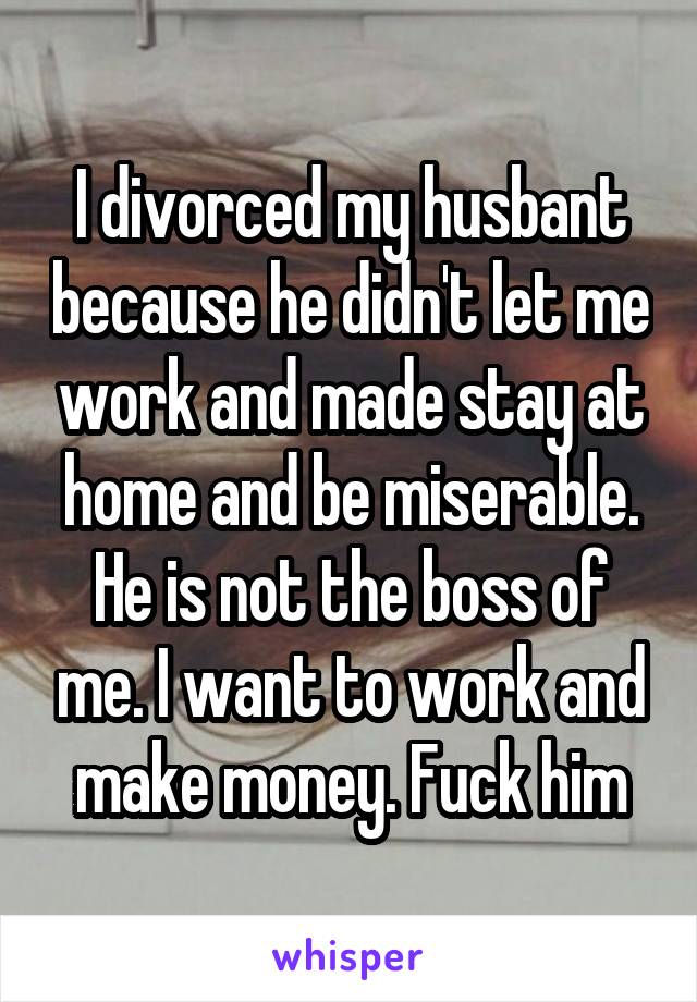 I divorced my husbant because he didn't let me work and made stay at home and be miserable. He is not the boss of me. I want to work and make money. Fuck him