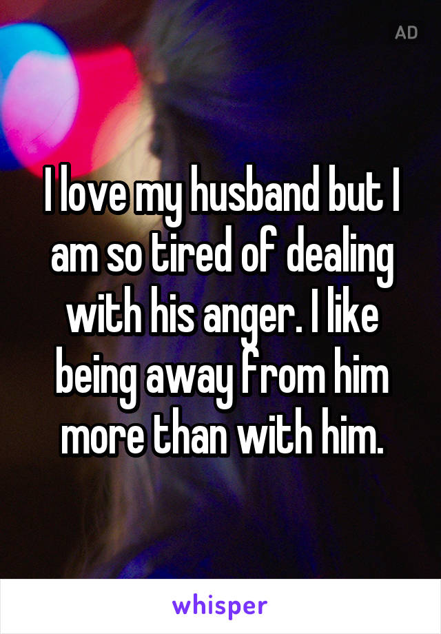 I love my husband but I am so tired of dealing with his anger. I like being away from him more than with him.