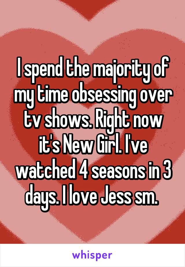 I spend the majority of my time obsessing over tv shows. Right now it's New Girl. I've watched 4 seasons in 3 days. I love Jess sm. 