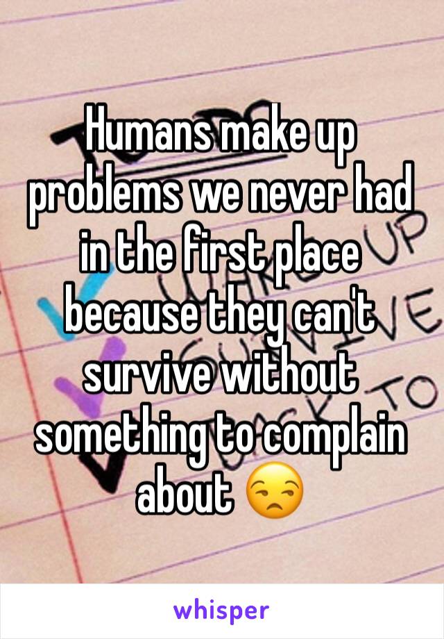 Humans make up problems we never had in the first place because they can't survive without something to complain about 😒
