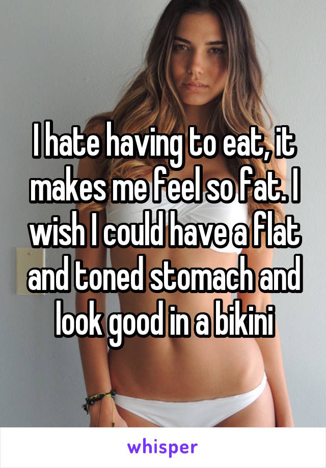 I hate having to eat, it makes me feel so fat. I wish I could have a flat and toned stomach and look good in a bikini