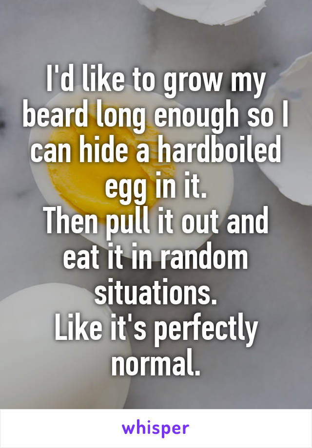 I'd like to grow my beard long enough so I can hide a hardboiled egg in it.
Then pull it out and eat it in random situations.
Like it's perfectly normal.